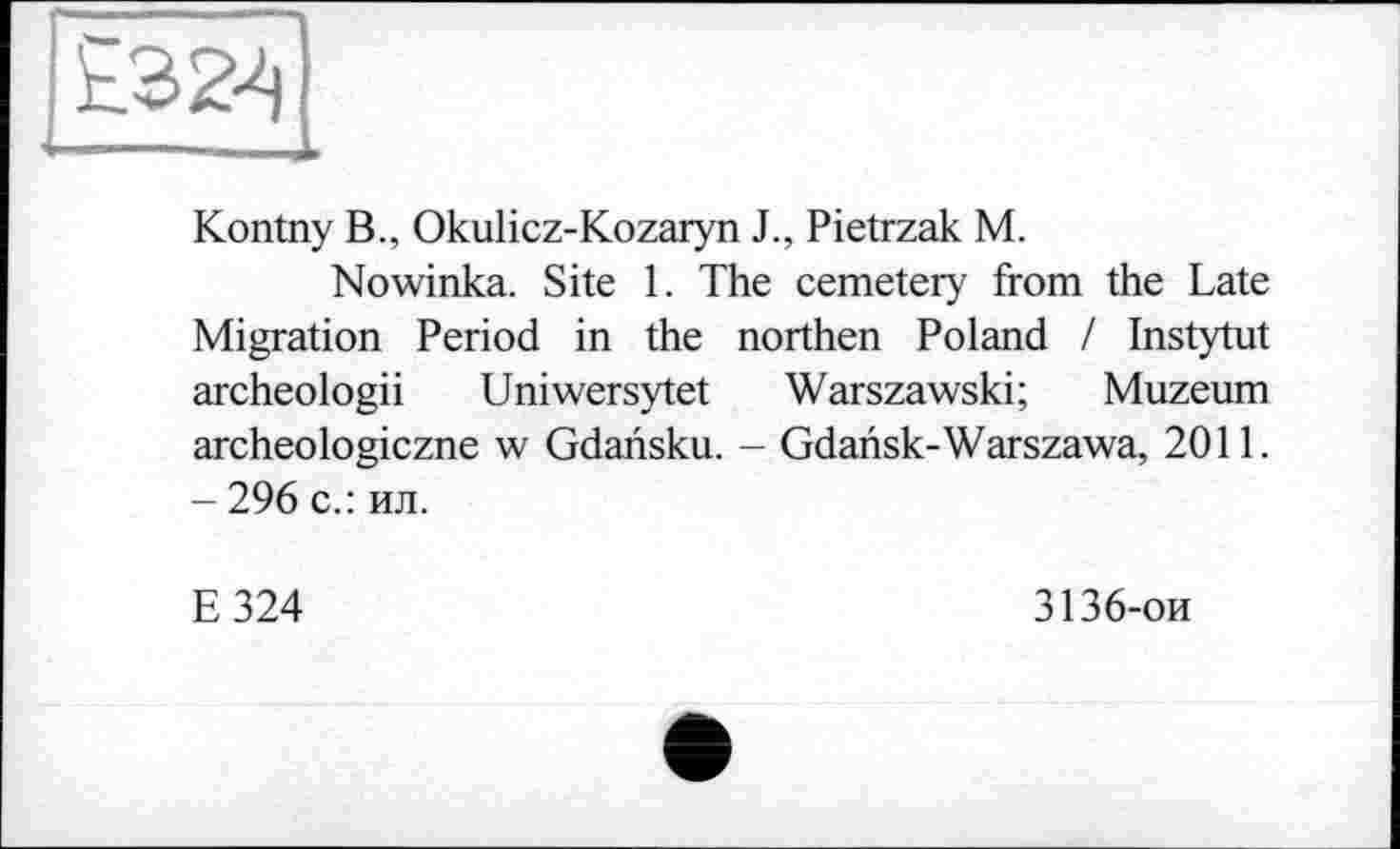 ﻿Kontny B., Okulicz-Kozaryn J., Pietrzak M.
Nowinka. Site 1. The cemetery from the Late Migration Period in the northen Poland / Instytut archeologii Uniwersytet Warszawski; Muzeum archeologiczne w Gdansku. - Gdansk-Warszawa, 2011. - 296 с.: ил.
E324
3136-ои